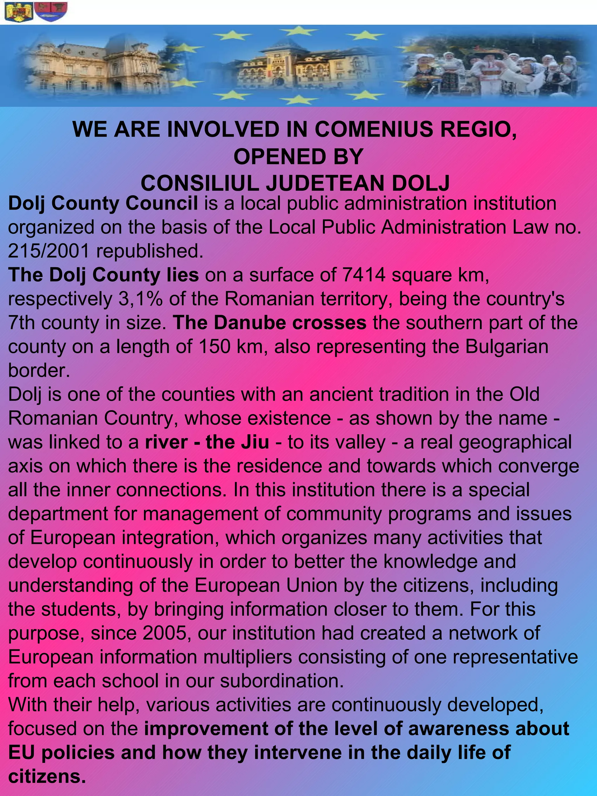 WE ARE INVOLVED IN COMENIUS REGIO,
                   OPENED BY
            CONSILIUL JUDETEAN DOLJ
Dolj County Council is a local public administration institution
organized on the basis of the Local Public Administration Law no.
215/2001 republished.
The Dolj County lies on a surface of 7414 square km,
respectively 3,1% of the Romanian territory, being the country's
7th county in size. The Danube crosses the southern part of the
county on a length of 150 km, also representing the Bulgarian
border.
Dolj is one of the counties with an ancient tradition in the Old
Romanian Country, whose existence - as shown by the name -
was linked to a river - the Jiu - to its valley - a real geographical
axis on which there is the residence and towards which converge
all the inner connections. In this institution there is a special
department for management of community programs and issues
of European integration, which organizes many activities that
develop continuously in order to better the knowledge and
understanding of the European Union by the citizens, including
the students, by bringing information closer to them. For this
purpose, since 2005, our institution had created a network of
European information multipliers consisting of one representative
from each school in our subordination.
With their help, various activities are continuously developed,
focused on the improvement of the level of awareness about
EU policies and how they intervene in the daily life of
citizens.
 