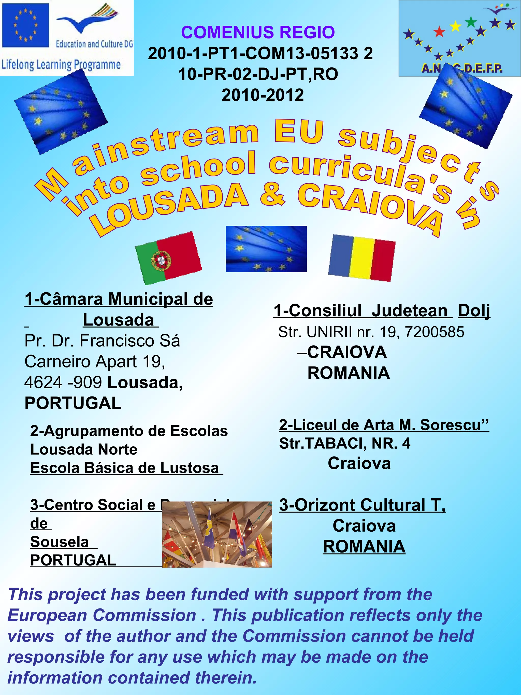 COMENIUS REGIO
                 2010-1-PT1-COM13-05133 2
                    10-PR-02-DJ-PT,RO
                         2010-2012




  1-Câmara Municipal de
                                1-Consiliul Judetean Dolj
          Lousada
                                Str. UNIRII nr. 19, 7200585
  Pr. Dr. Francisco Sá
                                  –CRAIOVA
  Carneiro Apart 19,
                                   ROMANIA
  4624 -909 Lousada,
  PORTUGAL
  2-Agrupamento de Escolas      2-Liceul de Arta M. Sorescu’’
  Lousada Norte                 Str.TABACI, NR. 4
  Escola Básica de Lustosa             Craiova

  3-Centro Social e Paroquial   3-Orizont Cultural T,
  de                                  Craiova
  Sousela                            ROMANIA
  PORTUGAL

This project has been funded with support from the
European Commission . This publication reflects only the
views of the author and the Commission cannot be held
responsible for any use which may be made on the
information contained therein.
 