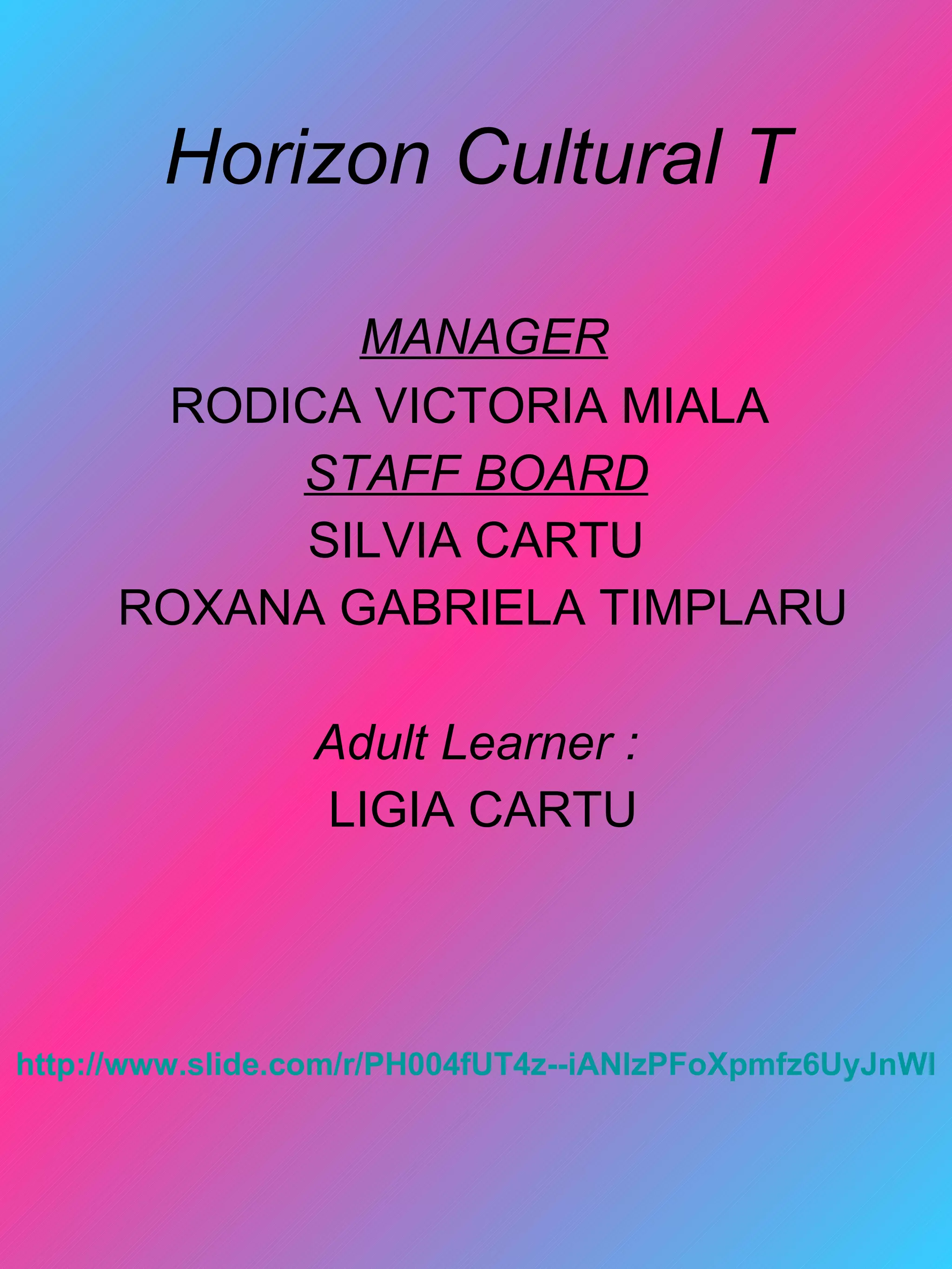 Horizon Cultural T

              MANAGER
       RODICA VICTORIA MIALA
           STAFF BOARD
           SILVIA CARTU
      ROXANA GABRIELA TIMPLARU

                 Adult Learner :
                 LIGIA CARTU




http://www.slide.com/r/PH004fUT4z--iANlzPFoXpmfz6UyJnWl
 