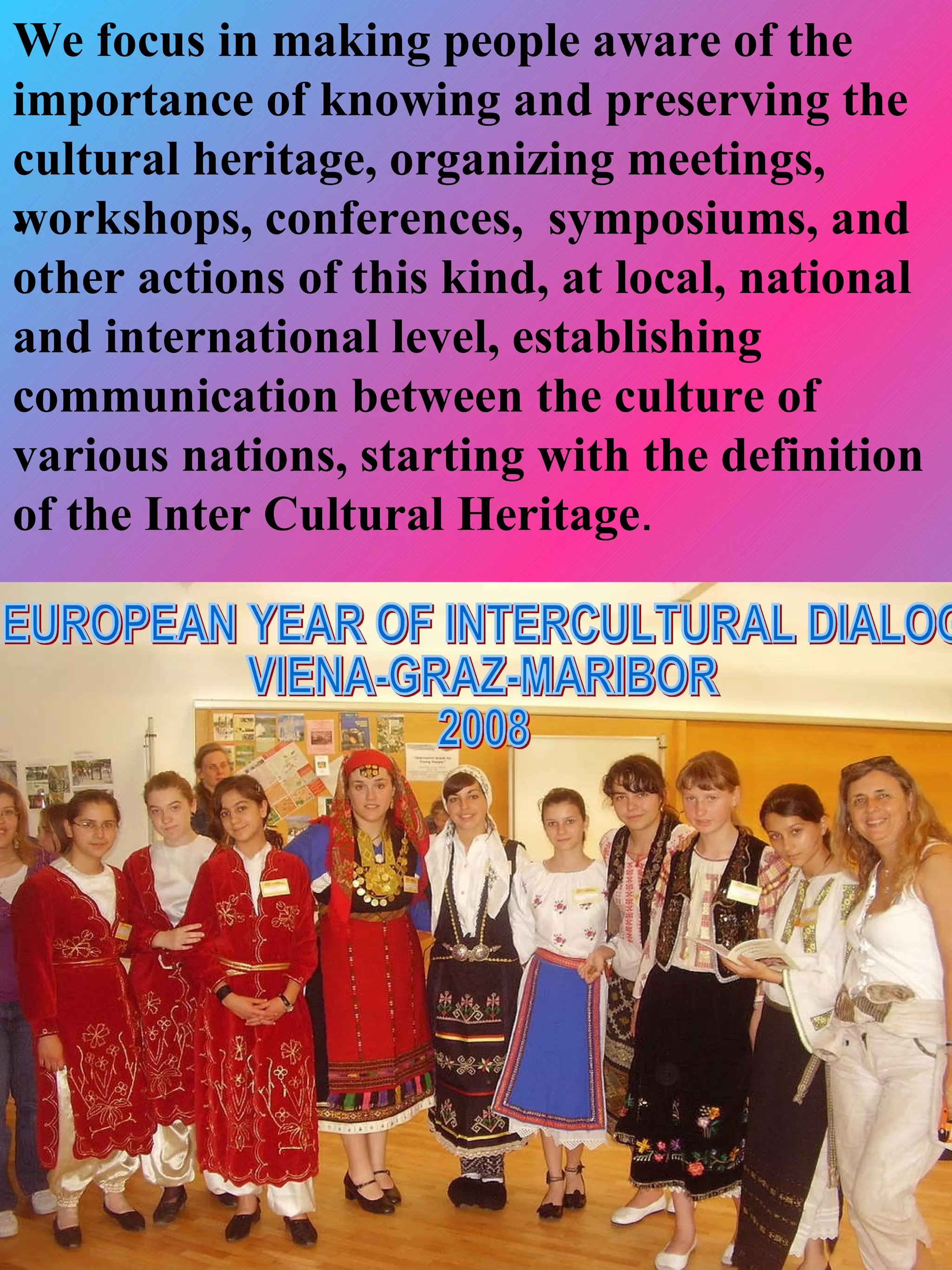 We focus in making people aware of the
importance of knowing and preserving the
cultural heritage, organizing meetings,
workshops, conferences, symposiums, and
•
other actions of this kind, at local, national
and international level, establishing
communication between the culture of
various nations, starting with the definition
of the Inter Cultural Heritage.
 