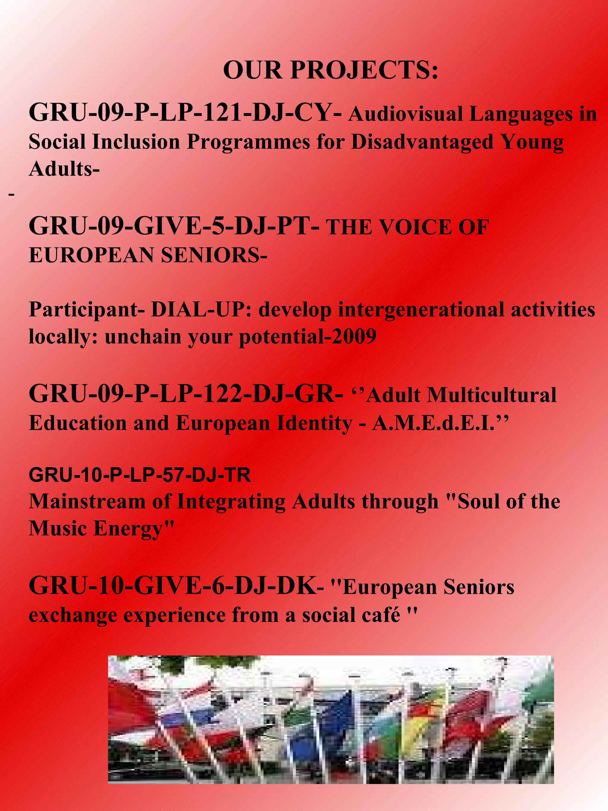 OUR PROJECTS:
    GRU-09-P-LP-121-DJ-CY- Audiovisual Languages in
    Social Inclusion Programmes for Disadvantaged Young
    Adults-
-
    GRU-09-GIVE-5-DJ-PT- THE VOICE OF
    EUROPEAN SENIORS-

    Participant- DIAL-UP: develop intergenerational activities
    locally: unchain your potential-2009

    GRU-09-P-LP-122-DJ-GR- ‘’Adult Multicultural
    Education and European Identity - A.M.E.d.E.I.’’

    GRU-10-P-LP-57-DJ-TR
    Mainstream of Integrating Adults through "Soul of the
    Music Energy"

    GRU-10-GIVE-6-DJ-DK- ''European Seniors
    exchange experience from a social café ''
 