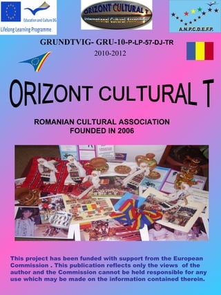 GRUNDTVIG- GRU-10-P-LP-57-DJ-TR
                         2010-2012




       ROMANIAN CULTURAL ASSOCIATION
              FOUNDED IN 2006




This project has been funded with support from the European
Commission . This publication reflects only the views of the
author and the Commission cannot be held responsible for any
use which may be made on the information contained therein.
 