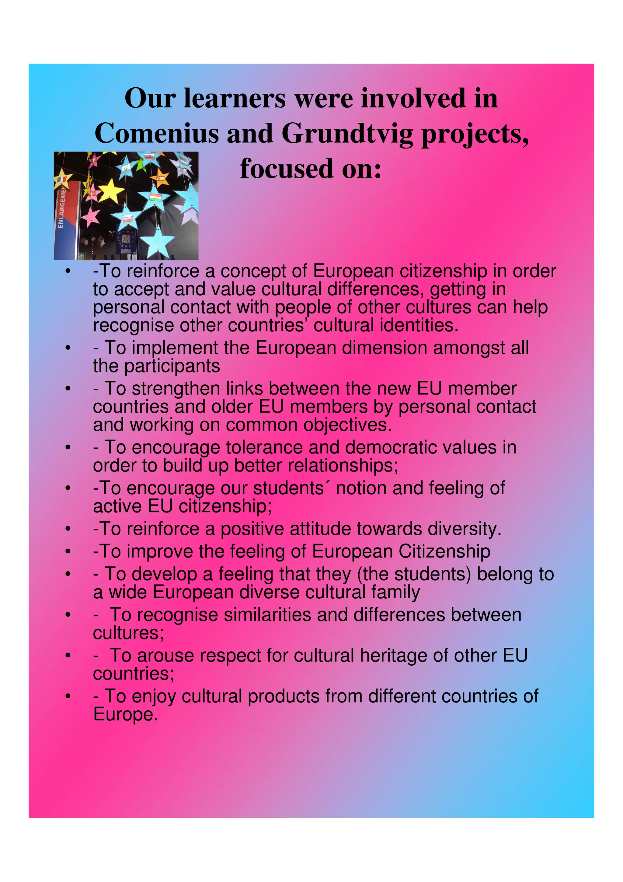 Our learners were involved in
    Comenius and Grundtvig projects,
              focused on:


•   -To reinforce a concept of European citizenship in order
    to accept and value cultural differences, getting in
    personal contact with people of other cultures can help
    recognise other countries’ cultural identities.
•   - To implement the European dimension amongst all
    the participants
•   - To strengthen links between the new EU member
    countries and older EU members by personal contact
    and working on common objectives.
•   - To encourage tolerance and democratic values in
    order to build up better relationships;
•   -To encourage our students´ notion and feeling of
    active EU citizenship;
•   -To reinforce a positive attitude towards diversity.
•   -To improve the feeling of European Citizenship
•   - To develop a feeling that they (the students) belong to
    a wide European diverse cultural family
•   - To recognise similarities and differences between
    cultures;
•   - To arouse respect for cultural heritage of other EU
    countries;
•   - To enjoy cultural products from different countries of
    Europe.
 
