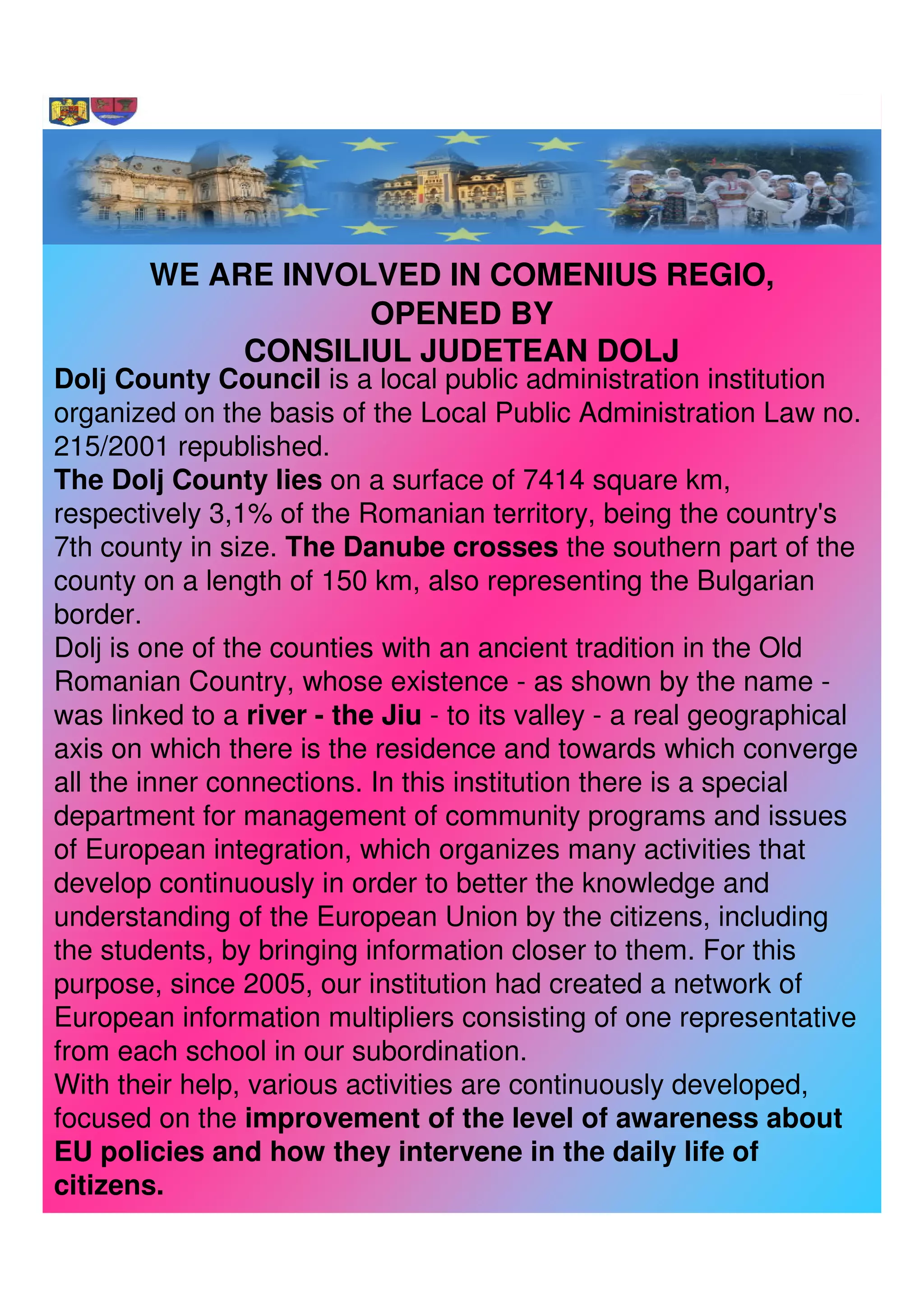WE ARE INVOLVED IN COMENIUS REGIO,
                    OPENED BY
             CONSILIUL JUDETEAN DOLJ
Dolj County Council is a local public administration institution
organized on the basis of the Local Public Administration Law no.
215/2001 republished.
The Dolj County lies on a surface of 7414 square km,
respectively 3,1% of the Romanian territory, being the country's
7th county in size. The Danube crosses the southern part of the
county on a length of 150 km, also representing the Bulgarian
border.
Dolj is one of the counties with an ancient tradition in the Old
Romanian Country, whose existence - as shown by the name -
was linked to a river - the Jiu - to its valley - a real geographical
axis on which there is the residence and towards which converge
all the inner connections. In this institution there is a special
department for management of community programs and issues
of European integration, which organizes many activities that
develop continuously in order to better the knowledge and
understanding of the European Union by the citizens, including
the students, by bringing information closer to them. For this
purpose, since 2005, our institution had created a network of
European information multipliers consisting of one representative
from each school in our subordination.
With their help, various activities are continuously developed,
focused on the improvement of the level of awareness about
EU policies and how they intervene in the daily life of
citizens.
 