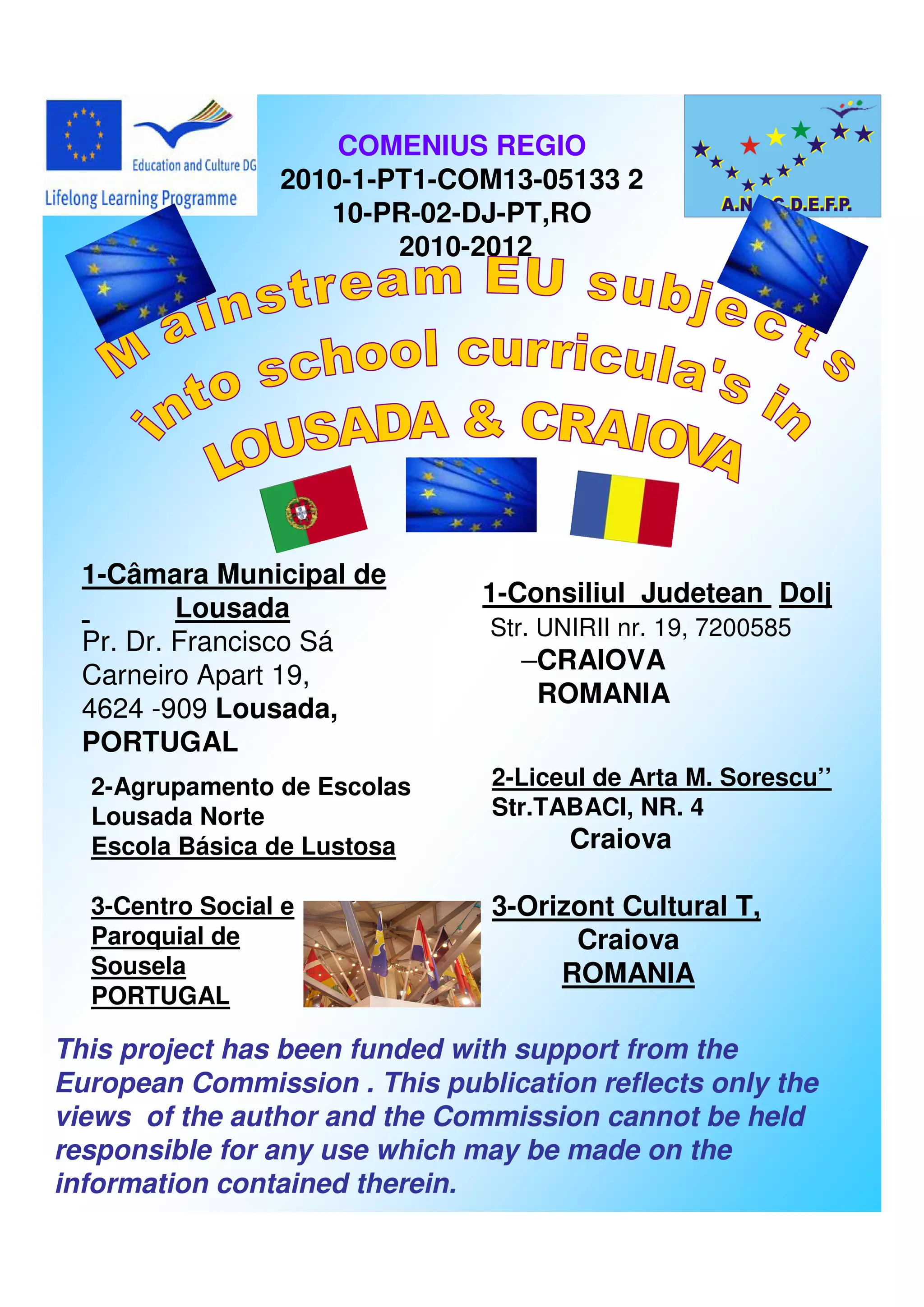 COMENIUS REGIO
                 2010-1-PT1-COM13-05133 2
                    10-PR-02-DJ-PT,RO
                         2010-2012




  1-Câmara Municipal de
                               1-Consiliul Judetean Dolj
          Lousada
                               Str. UNIRII nr. 19, 7200585
  Pr. Dr. Francisco Sá
                                  –CRAIOVA
  Carneiro Apart 19,
                                   ROMANIA
  4624 -909 Lousada,
  PORTUGAL
  2-Agrupamento de Escolas      2-Liceul de Arta M. Sorescu’’
  Lousada Norte                 Str.TABACI, NR. 4
  Escola Básica de Lustosa            Craiova

  3-Centro Social e             3-Orizont Cultural T,
  Paroquial de                        Craiova
  Sousela                            ROMANIA
  PORTUGAL

This project has been funded with support from the
European Commission . This publication reflects only the
views of the author and the Commission cannot be held
responsible for any use which may be made on the
information contained therein.
 