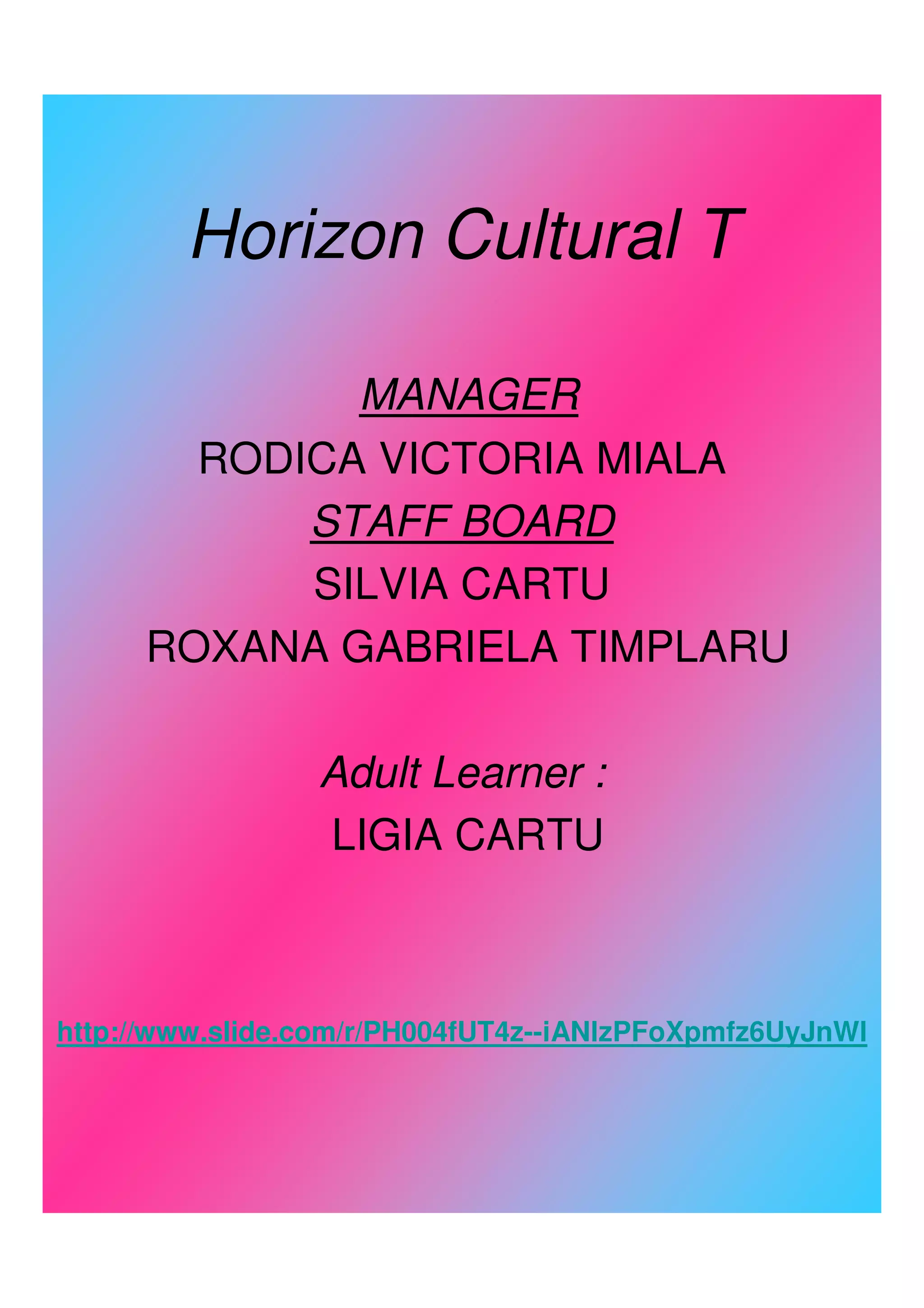 Horizon Cultural T

              MANAGER
        RODICA VICTORIA MIALA
            STAFF BOARD
            SILVIA CARTU
      ROXANA GABRIELA TIMPLARU

                 Adult Learner :
                 LIGIA CARTU



http://www.slide.com/r/PH004fUT4z--iANlzPFoXpmfz6UyJnWl
 