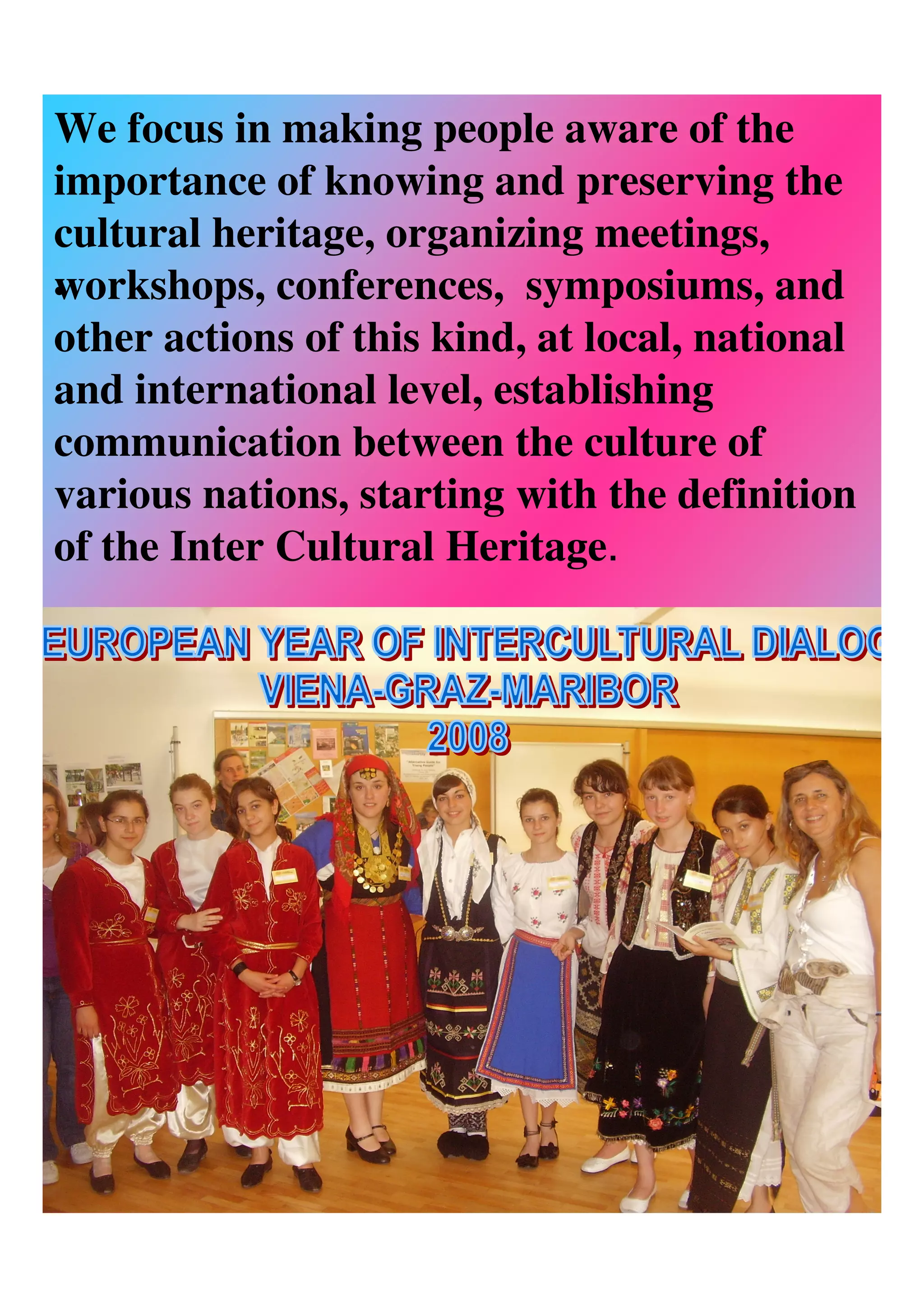 We focus in making people aware of the
importance of knowing and preserving the
cultural heritage, organizing meetings,
workshops, conferences, symposiums, and
•
other actions of this kind, at local, national
and international level, establishing
communication between the culture of
various nations, starting with the definition
of the Inter Cultural Heritage.
 