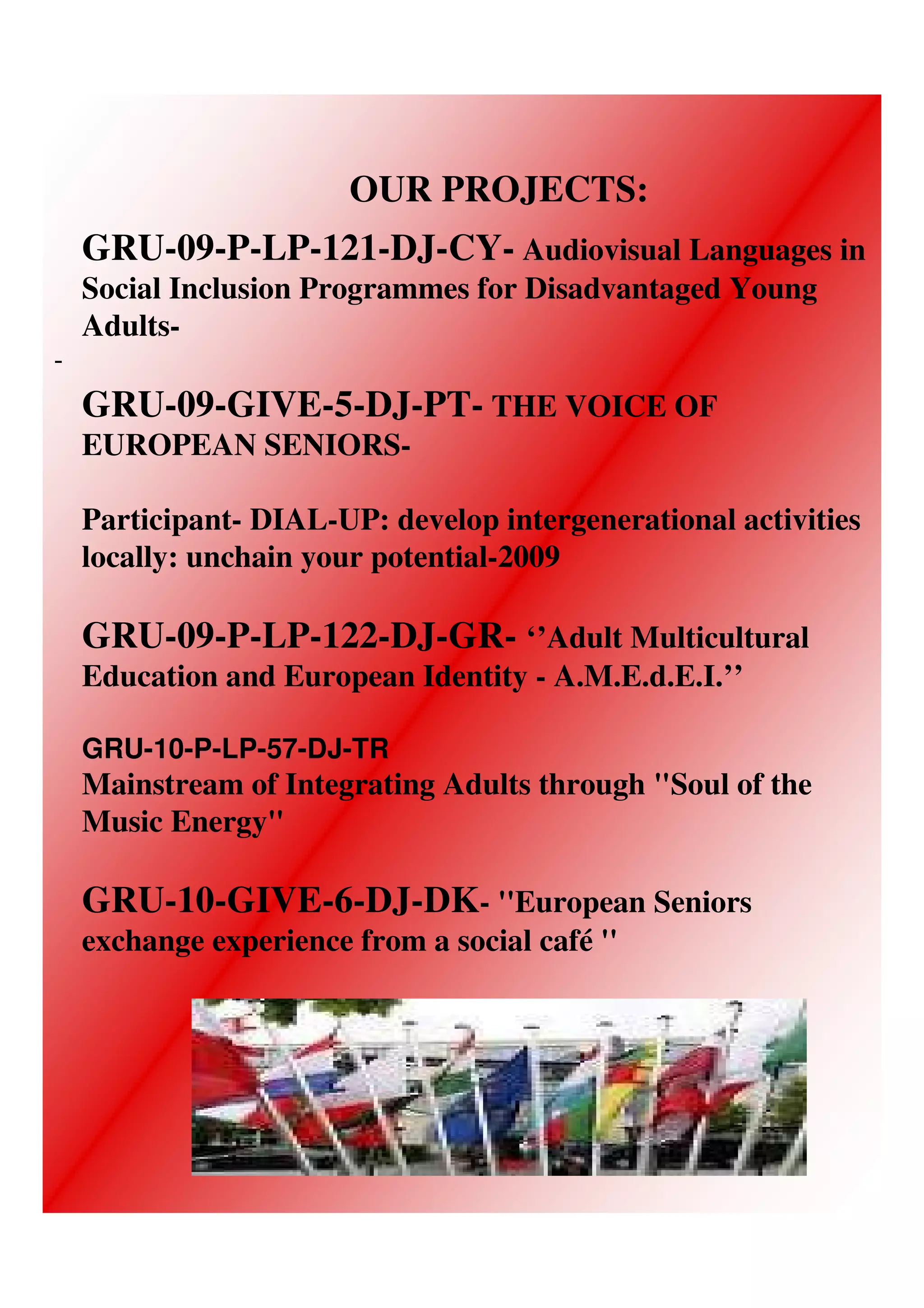 OUR PROJECTS:
    GRU-09-P-LP-121-DJ-CY- Audiovisual Languages in
    Social Inclusion Programmes for Disadvantaged Young
    Adults-
-
    GRU-09-GIVE-5-DJ-PT- THE VOICE OF
    EUROPEAN SENIORS-

    Participant- DIAL-UP: develop intergenerational activities
    locally: unchain your potential-2009

    GRU-09-P-LP-122-DJ-GR- ‘’Adult Multicultural
    Education and European Identity - A.M.E.d.E.I.’’

    GRU-10-P-LP-57-DJ-TR
    Mainstream of Integrating Adults through "Soul of the
    Music Energy"

    GRU-10-GIVE-6-DJ-DK- ''European Seniors
    exchange experience from a social café ''
 