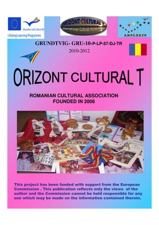 GRUNDTVIG- GRU-10-P-LP-57-DJ-TR
                         2010-2012




       ROMANIAN CULTURAL ASSOCIATION
              FOUNDED IN 2006




This project has been funded with support from the European
Commission . This publication reflects only the views of the
author and the Commission cannot be held responsible for any
use which may be made on the information contained therein.
 