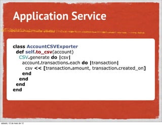 Application Service

            class AccountCSVExporter
             def self.to_csv(account)
               CSV.generate do |csv|
                account.transactions.each do |transaction|
                 csv << [transaction.amount, transaction.created_on]
                end
               end
             end
            end




sábado, 12 de maio de 12
 