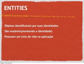 ENTITIES

       Objetos identiﬁcáveis por suas identidades
       São mutáveis(mantendo a identidade)
       Possuem um ciclo de vida na aplicação




sábado, 12 de maio de 12
 