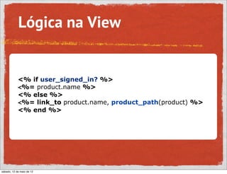 Lógica na View


            <% if user_signed_in? %>
            <%= product.name %>
            <% else %>
            <%= link_to product.name, product_path(product) %>
            <% end %>




sábado, 12 de maio de 12
 