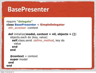 BasePresenter
          require “delegate”
          class BasePresenter < SimpleDelegator
           attr_accessor :context

             def initialize(model, context = nil, objects = [])
              objects.each do |key, value|
               self.class.send :define_method, key do
                 value
               end
              end

            @context = context
            super model
           end
          end

sábado, 12 de maio de 12
 