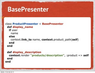 BasePresenter
        class ProductPresenter < BasePresenter
          def display_name
           if user
             name
           else
             context.link_to name, context.product_path(self)
           end
          end

         def display_description
          context.render “products/description”, :product => self
         end
        end


sábado, 12 de maio de 12
 