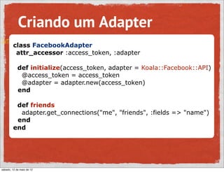 Criando um Adapter
        class FacebookAdapter
         attr_accessor :access_token, :adapter

            def initialize(access_token, adapter = Koala::Facebook::API)
             @access_token = access_token
             @adapter = adapter.new(access_token)
            end

         def friends
          adapter.get_connections("me", "friends", :fields => "name")
         end
        end




sábado, 12 de maio de 12
 