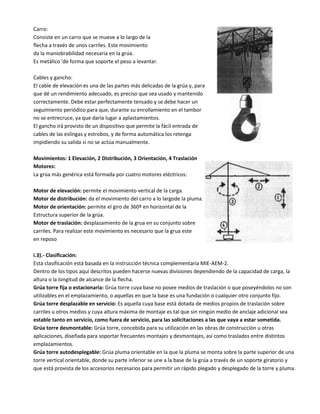 Carro:
Consiste en un carro que se mueve a lo largo de la
flecha a través de unos carriles. Este movimiento
da la maniobrabilidad necesaria en la grúa.
Es metálico 'de forma que soporte el peso a levantar.
Cables y gancho:
El cable de elevación es una de las partes más delicadas de la grúa y, para
que dé un rendimiento adecuado, es preciso que sea usado y mantenido
correctamente. Debe estar perfectamente tensado y se debe hacer un
seguimiento periódico para que, durante su enrollamiento en el tambor
no se entrecruce, ya que daría lugar a aplastamientos.
El gancho irá provisto de un dispositivo que permite la fácil entrada de
cables de las eslingas y estrobos, y de forma automática los retenga
impidiendo su salida si no se actúa manualmente.
Movimientos: 1 Elevación, 2 Distribución, 3 Orientación, 4 Traslación
Motores:
La grúa más genérica está formada por cuatro motores eléctricos:
Motor de elevación: permite el movimiento vertical de la carga.
Motor de distribución: da el movimiento del carro a lo largode la pluma.
Motor de orientación: permite el giro de 360º en horizontal de la
Estructura superior de la grúa.
Motor de traslación: desplazamiento de la grua en su conjunto sobre
carriles. Para realizar este movimiento es necesario que la grua este
en reposo
i.3).- Clasificación:
Esta clasificación está basada en la instrucción técnica complementaria MIE-AEM-2.
Dentro de los tipos aquí descritos pueden hacerse nuevas divisiones dependiendo de la capacidad de carga, la
altura o la longitud de alcance de la flecha.
Grúa torre fija o estacionaria: Grúa torre cuya base no posee medios de traslación o que poseyéndolos no son
utilizables en el emplazamiento, o aquellas en que la base es una fundación o cualquier otro conjunto fijo.
Grúa torre desplazable en servicio: Es aquella cuya base está dotada de medios propios de traslación sobre
carriles u otros medios y cuya altura máxima de montaje es tal que sin ningún medio de anclaje adicional sea
estable tanto en servicio, como fuera de servicio, para las solicitaciones a las que vaya a estar sometida.
Grúa torre desmontable: Grúa torre, concebida para su utilización en las obras de construcción u otras
aplicaciones, diseñada para soportar frecuentes montajes y desmontajes, así como traslados entre distintos
emplazamientos.
Grúa torre autodesplegable: Grúa pluma orientable en la que la pluma se monta sobre la parte superior de una
torre vertical orientable, donde su parte inferior se une a la base de la grúa a través de un soporte giratorio y
que está provista de los accesorios necesarios para permitir un rápido plegado y desplegado de la torre y pluma.
 