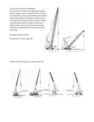 4.4.3.4 Caso de Palanca y estabilidad
En la sección 5.3.2 vimos que la grúa ejerce palanca
sobre la carga (su peso x la distancia de su C.G al eje
de volcamiento), pero la carga también ejerce palanca
sobre la grúa (el peso de la carga x la distancia de su
C.G al eje de volcamiento).Una grúa móvil es estable
cuando la palanca sobre la carga es mayor que la
palanca sobre la grúa. Pero para levantar la carga,
la palanca de la grúa debe ser mucho mayor que el
de la carga.
Ver Figura: Estable cuando:
(Peso grúa x A) > (peso carga x B)
Estable cuando (Peso grúa x A) > (peso carga x B)
 