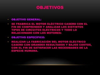 OBJETIVOS
• OBJETIVO GENERAL:
• SE FRABRICA EL MOTOR ELÉCTRICO CASERO CON EL
FIN DE COMPRENDER Y ANALIZAR LOS DISTINTOS
TIPOS DE CIRCUITOS ELÉCTRICOS Y TODO LO
RELACIONADO CON LOS MOTORES:
• OBJETIVO ESPECÍFICO:
• REALIZAR LA FABRICACIÓN DEL MOTOR ELÉCTRICO
CASERO CON GRANDES RESULTADOS Y BAJOS COSTOS,
CON EL FIN DE SATISFACER LAS NECESIDADES DE LA
ESPECIE HUMANA.
 