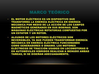 MARCO TEÓRICO
• EL MOTOR ELÉCTRICO ES UN DISPOSITIVO QUE
TRANSFORMA LA ENERGÍA ELÉCTRICA EN ENERGÍA
MECÁNICA POR MEDIO DE LA ACCIÓN DE LOS CAMPOS
MAGNÉTICOS GENERADOS EN SUS BOBINAS. SON
MÁQUINAS ELÉCTRICAS ROTATORIAS COMPUESTAS POR
UN ESTATOR Y UN ROTOR.
• ALGUNOS DE LOS MOTORES ELÉCTRICOS SON
REVERSIBLES, YA QUE PUEDEN TRANSFORMAR ENERGÍA
MECÁNICA EN ENERGÍA ELÉCTRICA FUNCIONANDO
COMO GENERADORES O DINAMO. LOS MOTORES
ELÉCTRICOS DE TRACCIÓN USADOS EN LOCOMOTORAS O
EN AUTOMÓVILES HÍBRIDOS REALIZAN A MENUDO AMBAS
TAREAS, SI SE DISEÑAN ADECUADAMENTE.
 