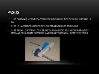 PASOS
• 1. SE CORTAN CUATRO PEDAZOS DE PALO DE BALSO, DOS DE 20 CM Y DOS DE 15
CM.
• 2. SE LE HACEN DOS HUECOS DE 5 CM PARA PASAR LOS TORNILLOS
• 3. SE PASAN LOS TORNILLOS Y SE INSTALAN LAS POELAS, LA POLEA GRANDE Y
MEDIANA EN LA PARTE SUPERIOR, LA POLEA PEQUEÑA EN LA PARTE INFERIOR.
 