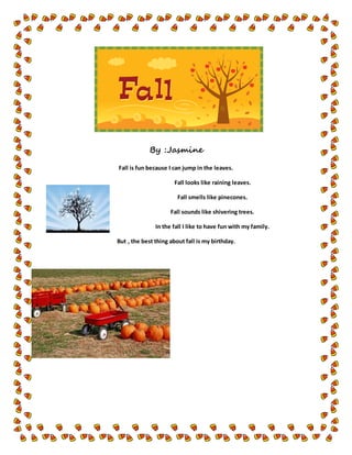 By :Jasmine
Fall is fun because I can jump in the leaves.
Fall looks like raining leaves.
Fall smells like pinecones.
Fall sounds like shivering trees.
In the fall I like to have fun with my family.
But , the best thing about fall is my birthday.
 