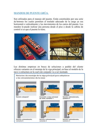 MANDOS DE PUENTE GRÚA.
Son utilizados para el manejo del puente. Están constituidos por una serie
de botones los cuales permiten el traslado adecuado de la carga ya sea
horizontal o verticalmente y los movimientos de los carros del puente. Los
mandos lo puede realizar una persona desde el piso o desde la cabina de
control si es que el puente lo tiene.
Las distintas empresas en busca de soluciones a pedido del cliente
ofrecen variantes en el montaje de la viga principal, en base al modelo de la
nave o estructura en la cual este conjunto va a ser montado.
 