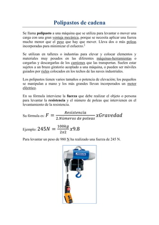 Polipastos de cadena
Se llama polipasto a una máquina que se utiliza para levantar o mover una
carga con una gran ventaja mecánica, porque se necesita aplicar una fuerza
mucho menor que el peso que hay que mover. Lleva dos o más poleas
incorporadas para minimizar el esfuerzo.1
Se utilizan en talleres o industrias para elevar y colocar elementos y
materiales muy pesados en las diferentes máquinas-herramientas o
cargarlas y descargarlas de los camiones que las transportan. Suelen estar
sujetos a un brazo giratorio acoplado a una máquina, o pueden ser móviles
guiados por rieles colocados en los techos de las naves industriales.
Los polipastos tienen varios tamaños o potencia de elevación; los pequeños
se manipulan a mano y los más grandes llevan incorporados un motor
eléctrico.
En su fórmula interviene la fuerza que debe realizar el objeto o persona
para levantar la resistencia y el número de poleas que intervienen en el
levantamiento de la resistencia.
Su fórmula es:
Ejemplo:
Para levantar un peso de 980 N ha realizado una fuerza de 245 N.
 