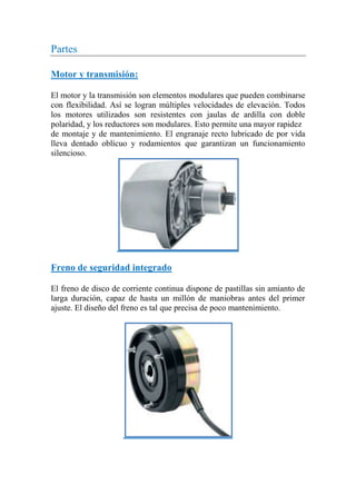 Partes
Motor y transmisión:
El motor y la transmisión son elementos modulares que pueden combinarse
con flexibilidad. Así se logran múltiples velocidades de elevación. Todos
los motores utilizados son resistentes con jaulas de ardilla con doble
polaridad, y los reductores son modulares. Esto permite una mayor rapidez
de montaje y de mantenimiento. El engranaje recto lubricado de por vida
lleva dentado oblícuo y rodamientos que garantizan un funcionamiento
silencioso.
Freno de seguridad integrado
El freno de disco de corriente continua dispone de pastillas sin amianto de
larga duración, capaz de hasta un millón de maniobras antes del primer
ajuste. El diseño del freno es tal que precisa de poco mantenimiento.
 