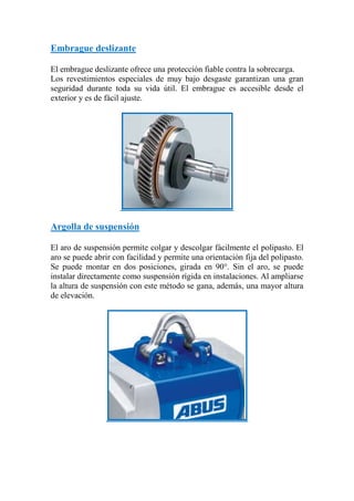 Embrague deslizante
El embrague deslizante ofrece una protección fiable contra la sobrecarga.
Los revestimientos especiales de muy bajo desgaste garantizan una gran
seguridad durante toda su vida útil. El embrague es accesible desde el
exterior y es de fácil ajuste.
Argolla de suspensión
El aro de suspensión permite colgar y descolgar fácilmente el polipasto. El
aro se puede abrir con facilidad y permite una orientación fija del polipasto.
Se puede montar en dos posiciones, girada en 90°. Sin el aro, se puede
instalar directamente como suspensión rígida en instalaciones. Al ampliarse
la altura de suspensión con este método se gana, además, una mayor altura
de elevación.
 
