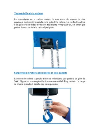 Transmisión de la cadena
La transmisión de la cadena consta de una rueda de cadena de alta
precisión, totalmente insertada en la guía de la cadena. La rueda de cadena
y la guía son unidades modulares fácilmente reemplazables, sin tener que
perder tiempo en abrir la caja del polipasto.
Suspensión giratoria del gancho (1 solo ramal)
La unión de cadena y gancho tiene un rodamiento que permite un giro de
360º. El gancho y su suspensión forman una unidad fija y estable. La carga
se orienta girando el gancho por su suspensión.
 
