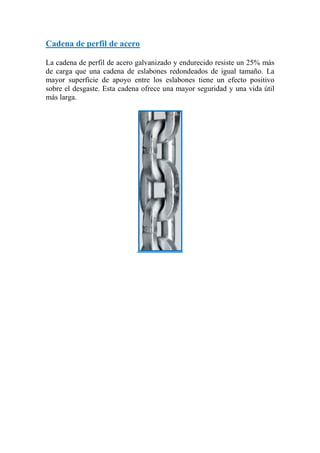 Cadena de perfil de acero
La cadena de perfil de acero galvanizado y endurecido resiste un 25% más
de carga que una cadena de eslabones redondeados de igual tamaño. La
mayor superficie de apoyo entre los eslabones tiene un efecto positivo
sobre el desgaste. Esta cadena ofrece una mayor seguridad y una vida útil
más larga.
 