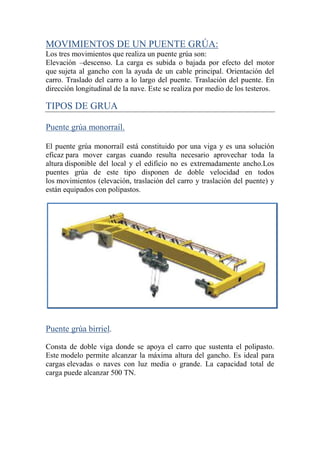 MOVIMIENTOS DE UN PUENTE GRÚA:
Los tres movimientos que realiza un puente grúa son:
Elevación –descenso. La carga es subida o bajada por efecto del motor
que sujeta al gancho con la ayuda de un cable principal. Orientación del
carro. Traslado del carro a lo largo del puente. Traslación del puente. En
dirección longitudinal de la nave. Este se realiza por medio de los testeros.
TIPOS DE GRUA
Puente grúa monorraíl.
El puente grúa monorraíl está constituido por una viga y es una solución
eficaz para mover cargas cuando resulta necesario aprovechar toda la
altura disponible del local y el edificio no es extremadamente ancho.Los
puentes grúa de este tipo disponen de doble velocidad en todos
los movimientos (elevación, traslación del carro y traslación del puente) y
están equipados con polipastos.
Puente grúa birriel.
Consta de doble viga donde se apoya el carro que sustenta el polipasto.
Este modelo permite alcanzar la máxima altura del gancho. Es ideal para
cargas elevadas o naves con luz media o grande. La capacidad total de
carga puede alcanzar 500 TN.
 