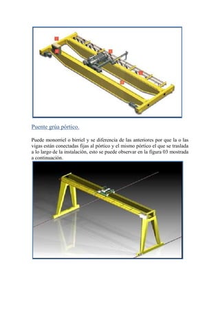 Puente grúa pórtico.
Puede monorriel o birriel y se diferencia de las anteriores por que la o las
vigas están conectadas fijas al pórtico y el mismo pórtico el que se traslada
a lo largo de la instalación, esto se puede observar en la figura 03 mostrada
a continuación.
 
