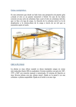 Grúas semipórtico.
Es una estructura que desde un lado tiene una perspectiva de puente grúa
y desde el otro es un puente monorriel o birriel. En uno de los lados
consiste en una serie de columnas fijas u por el otro en columnas móviles
que va fija a la viga de carga. La función de la columna móvil es la de
desplazarse a la misma altura de la carga a través de un riel que se
encuentra sujeto al suelo.
GRUAPLUMAS
La pluma es muy eficaz cuando se desea manipular cargas en zonas
más reducidas (hasta 200 m cuadrados). Existen modelos con giro de 180º,
270º y 360º con rotación manual o motorizada. El sistema de fijación es
muy diverso: pluma con pie, pluma mural -fijada en la pared o en una
columna- o pluma suspendida -fijada en el techo o en una viga.
 