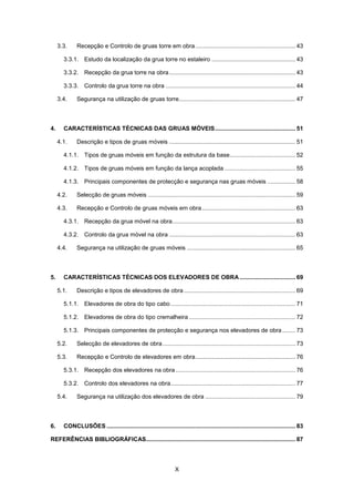 X
3.3. Recepção e Controlo de gruas torre em obra............................................................. 43
3.3.1. Estudo da localização da grua torre no estaleiro ................................................... 43
3.3.2. Recepção da grua torre na obra............................................................................. 43
3.3.3. Controlo da grua torre na obra ............................................................................... 44
3.4. Segurança na utilização de gruas torre....................................................................... 47
4. CARACTERÍSTICAS TÉCNICAS DAS GRUAS MÓVEIS................................................. 51
4.1. Descrição e tipos de gruas móveis ............................................................................. 51
4.1.1. Tipos de gruas móveis em função da estrutura da base........................................ 52
4.1.2. Tipos de gruas móveis em função da lança acoplada ........................................... 55
4.1.3. Principais componentes de protecção e segurança nas gruas móveis ................. 58
4.2. Selecção de gruas móveis .......................................................................................... 59
4.3. Recepção e Controlo de gruas móveis em obra......................................................... 63
4.3.1. Recepção da grua móvel na obra........................................................................... 63
4.3.2. Controlo da grua móvel na obra ............................................................................. 63
4.4. Segurança na utilização de gruas móveis .................................................................. 65
5. CARACTERÍSTICAS TÉCNICAS DOS ELEVADORES DE OBRA .................................. 69
5.1. Descrição e tipos de elevadores de obra.................................................................... 69
5.1.1. Elevadores de obra do tipo cabo ............................................................................ 71
5.1.2. Elevadores de obra do tipo cremalheira ................................................................. 72
5.1.3. Principais componentes de protecção e segurança nos elevadores de obra ........ 73
5.2. Selecção de elevadores de obra................................................................................. 73
5.3. Recepção e Controlo de elevadores em obra............................................................. 76
5.3.1. Recepção dos elevadores na obra ......................................................................... 76
5.3.2. Controlo dos elevadores na obra............................................................................ 77
5.4. Segurança na utilização dos elevadores de obra ....................................................... 79
6. CONCLUSÕES ................................................................................................................... 83
REFERÊNCIAS BIBLIOGRÁFICAS........................................................................................... 87
 