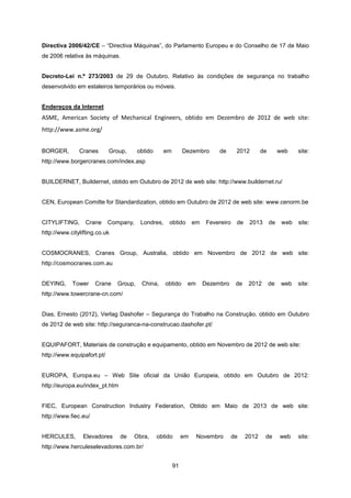 91
Directiva 2006/42/CE – “Directiva Máquinas”, do Parlamento Europeu e do Conselho de 17 de Maio
de 2006 relativa às máquinas.
Decreto-Lei n.º 273/2003 de 29 de Outubro, Relativo às condições de segurança no trabalho
desenvolvido em estaleiros temporários ou móveis.
Endereços da Internet
ASME, American Society of Mechanical Engineers, obtido em Dezembro de 2012 de web site:
http://www.asme.org/
BORGER, Cranes Group, obtido em Dezembro de 2012 de web site:
http://www.borgercranes.com/index.asp
BUILDERNET, Buildernet, obtido em Outubro de 2012 de web site: http://www.buildernet.ru/
CEN, European Comitte for Standardization, obtido em Outubro de 2012 de web site: www.cenorm.be
CITYLIFTING, Crane Company, Londres, obtido em Fevereiro de 2013 de web site:
http://www.citylifting.co.uk
COSMOCRANES, Cranes Group, Australia, obtido em Novembro de 2012 de web site:
http://cosmocranes.com.au
DEYING, Tower Crane Group, China, obtido em Dezembro de 2012 de web site:
http://www.towercrane-cn.com/
Dias, Ernesto (2012), Verlag Dashofer – Segurança do Trabalho na Construção, obtido em Outubro
de 2012 de web site: http://seguranca-na-construcao.dashofer.pt/
EQUIPAFORT, Materiais de construção e equipamento, obtido em Novembro de 2012 de web site:
http://www.equipafort.pt/
EUROPA, Europa.eu – Web Site oficial da União Europeia, obtido em Outubro de 2012:
http://europa.eu/index_pt.htm
FIEC, European Construction Industry Federation, Obtido em Maio de 2013 de web site:
http://www.fiec.eu/
HERCULES, Elevadores de Obra, obtido em Novembro de 2012 de web site:
http://www.herculeselevadores.com.br/
 