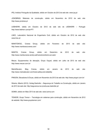 92
IPQ, Instituto Português da Qualidade, obtido em Outubro de 2012 de web site: www.ipq.pt
JONOBRAS, Materiais de construção, obtido em Novembro de 2012 de web site:
http://www.jonobras.pt
LIEBHERR, obtido em Outubro de 2012 de web site de LIEBHERR – Portugal:
http://www.liebherr.com/pt-PT/
LNEC, Laboratório Nacional de Engenharia Civil, obtido em Outubro de 2012 de web site:
www.lnec.pt
MANITOWOC, Cranes Group, obtido em Fevereiro de 2013 de web site:
http://www.manitowoccranes.com/
MANTIS, Cranes Group, obtido em Dezembro de 2012 de web site:
http://www.mantiscranes.ie/why-self-erectors/what-is-an-setc/
Mecan, Equipamentos de elevação, Grupo Orguel, obtido em Julho de 2013 de web site:
http://www.mecan.com.br/
MetroElevator, Blog Cranes, obtido em Janeiro de 2013 de web site:
http://www.metroelevator.com/hoist-safety-and-reliability
PINGON, Elevadores & Gruas, obtido em Novembro de 2012 de web site: http://www.pingon.com.br/
Silveira, Alberto (2012), Verlag Dashofer – Segurança do Trabalho na Construção, obtido em Janeiro
de 2013 de web site: http://seguranca-na-construcao.dashofer.pt/
SOIMA, obtido em Maio 2013 de web site: www.soima.com
TENSOR, Grupo Tensor – Tecnologia em sistemas para construção, obtido em Novembro de 2012
de website: http://www.grupotensor.com/
 