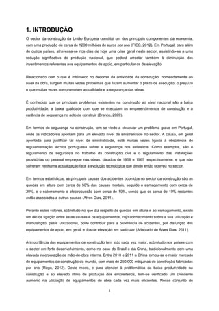 1
1. INTRODUÇÃO
O sector da construção da União Europeia constitui um dos principais componentes da economia,
com uma produção de cerca de 1200 milhões de euros por ano (FIEC, 2012). Em Portugal, para além
de outros países, atravessa-se nos dias de hoje uma crise geral neste sector, assistindo-se a uma
redução significativa de produção nacional, que poderá arrastar também à diminuição dos
investimentos referentes aos equipamentos de apoio, em particular os de elevação.
Relacionado com o que é intrínseco no decorrer da actividade da construção, nomeadamente ao
nível da obra, surgem muitas vezes problemas que fazem aumentar o prazo de execução, o prejuízo
e que muitas vezes comprometem a qualidade e a segurança das obras.
É conhecido que os principais problemas existentes na construção ao nível nacional são a baixa
produtividade, a baixa qualidade com que se executam os empreendimentos de construção e a
carência de segurança no acto de construir (Branco, 2009).
Em termos de segurança na construção, tem-se vindo a observar um problema grave em Portugal,
onde os indicadores apontam para um elevado nível de sinistralidade no sector. A causa, em geral
apontada para justificar tal nível de sinistralidade, está muitas vezes ligada à obsolência de
regulamentação técnica portuguesa sobre a segurança nos estaleiros. Como exemplos, são o
regulamento de segurança no trabalho da construção civil e o regulamento das instalações
provisórias do pessoal empregue nas obras, datados de 1958 e 1965 respectivamente, e que não
sofreram nenhuma actualização face à evolução tecnológica que desde então ocorreu no sector.
Em termos estatísticos, as principais causas dos acidentes ocorridos no sector da construção são as
quedas em altura com cerca de 50% das causas mortais, seguido o esmagamento com cerca de
20%, e o soterramento e electrocussão com cerca de 10%, sendo que os cerca de 10% restantes
estão associados a outras causas (Alves Dias, 2011).
Perante estes valores, sobretudo no que diz respeito às quedas em altura e ao esmagamento, existe
um elo de ligação entre estas causas e os equipamentos, cujo conhecimento sobre a sua utilização e
manutenção, pelos utilizadores, pode contribuir para a ocorrência de acidentes, por disfunção dos
equipamentos de apoio, em geral, e dos de elevação em particular (Adaptado de Alves Dias, 2011).
A importância dos equipamentos de construção tem sido cada vez maior, sobretudo nos países com
o sector em forte desenvolvimento, como no caso do Brasil e da China, tradicionalmente com uma
elevada incorporação de mão-de-obra interna. Entre 2010 e 2011 a China tornou-se o maior mercado
de equipamentos de construção do mundo, com mais de 250.000 máquinas de construção fabricadas
por ano (Rego, 2012). Deste modo, e para atender à problemática da baixa produtividade na
construção e ao elevado ritmo de produção dos empreiteiros, tem-se verificado um crescente
aumento na utilização de equipamentos de obra cada vez mais eficientes. Nesse conjunto de
 