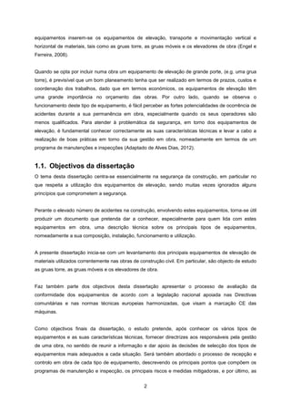 2
equipamentos inserem-se os equipamentos de elevação, transporte e movimentação vertical e
horizontal de materiais, tais como as gruas torre, as gruas móveis e os elevadores de obra (Engel e
Ferreira, 2008).
Quando se opta por incluir numa obra um equipamento de elevação de grande porte, (e.g. uma grua
torre), é previsível que um bom planeamento tenha que ser realizado em termos de prazos, custos e
coordenação dos trabalhos, dado que em termos económicos, os equipamentos de elevação têm
uma grande importância no orçamento das obras. Por outro lado, quando se observa o
funcionamento deste tipo de equipamento, é fácil perceber as fortes potencialidades de ocorrência de
acidentes durante a sua permanência em obra, especialmente quando os seus operadores são
menos qualificados. Para atender à problemática da segurança, em torno dos equipamentos de
elevação, é fundamental conhecer correctamente as suas características técnicas e levar a cabo a
realização de boas práticas em torno da sua gestão em obra, nomeadamente em termos de um
programa de manutenções e inspecções (Adaptado de Alves Dias, 2012).
1.1. Objectivos da dissertação
O tema desta dissertação centra-se essencialmente na segurança da construção, em particular no
que respeita a utilização dos equipamentos de elevação, sendo muitas vezes ignorados alguns
princípios que comprometem a segurança.
Perante o elevado número de acidentes na construção, envolvendo estes equipamentos, torna-se útil
produzir um documento que pretenda dar a conhecer, especialmente para quem lida com estes
equipamentos em obra, uma descrição técnica sobre os principais tipos de equipamentos,
nomeadamente a sua composição, instalação, funcionamento e utilização.
A presente dissertação inicia-se com um levantamento dos principais equipamentos de elevação de
materiais utilizados correntemente nas obras de construção civil. Em particular, são objecto de estudo
as gruas torre, as gruas móveis e os elevadores de obra.
Faz também parte dos objectivos desta dissertação apresentar o processo de avaliação da
conformidade dos equipamentos de acordo com a legislação nacional apoiada nas Directivas
comunitárias e nas normas técnicas europeias harmonizadas, que visam a marcação CE das
máquinas.
Como objectivos finais da dissertação, o estudo pretende, após conhecer os vários tipos de
equipamentos e as suas características técnicas, fornecer directrizes aos responsáveis pela gestão
de uma obra, no sentido de reunir a informação e dar apoio às decisões de selecção dos tipos de
equipamentos mais adequados a cada situação. Será também abordado o processo de recepção e
controlo em obra de cada tipo de equipamento, descrevendo os principais pontos que compõem os
programas de manutenção e inspecção, os principais riscos e medidas mitigadoras, e por último, as
 