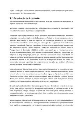 3
acções e verificações práticas a ter em conta no sentido de obter bons níveis de segurança durante a
permanência em obra dos equipamentos.
1.2. Organização da dissertação
A presente dissertação está dividida em seis capítulos, sendo que o conteúdo de cada capítulo se
explicita, em seguida, numa breve descrição.
No primeiro e presente capítulo (Introdução), introduz-se o tema da dissertação, descrevendo o seu
enquadramento, os seus objectivos e a sua organização.
No segundo capítulo (Regulamentação técnica aplicada aos equipamentos de elevação), é abordada
a legislação e a regulamentação na União Europeia e em Portugal no âmbito dos equipamentos de
elevação. Neste capítulo, é feita uma descrição dos documentos legislativos e dos principais
procedimentos necessários a ter em conta para a colocação dos equipamentos no mercado com a
respectiva marcação CE. Para isso, é abordada a Directiva comunitária europeia que rege a entrada
das máquinas no mercado, Directiva Máquinas – 2006/42/CE, transposta para o direito interno de
Portugal através do Decreto-Lei 103/2008. É também neste capítulo que se introduzem as normas
técnicas europeias harmonizadas como elemento fundamental para assegurar a conformidade das
máquinas ao abrigo da legislação, sendo que é descrito o procedimento para a marcação CE nos
equipamentos. Neste capítulo é ainda realizada uma pequena descrição histórica dos equipamentos
de elevação, expondo o seu aparecimento e evolução ao longo das décadas. Por último, são
apresentados aspectos específicos dos equipamentos de elevação, que englobam informação
referente a qualquer tipo de aparelho de elevação.
No terceiro capítulo (Características técnicas das gruas torre) apresenta-se os vários tipos de gruas
torre mais utilizados na prática corrente da construção, e de que maneira a respectiva norma técnica
europeia actua ao nível dos componentes de protecção e segurança. Apresenta-se também neste
capítulo os principais pontos a ter em conta no processo selecção, recepção e controlo em obra
destas gruas, fazendo referência às principais inspecções a ter em conta e os principais riscos e
medidas preventivas associadas a cada equipamento durante a sua utilização.
O quarto capítulo (Características técnicas das gruas móveis) é dedicado aos vários tipos de gruas
móveis mais utilizados na construção. Apresenta-se neste capítulo os principais pontos a ter em
conta no processo selecção, recepção e controlo em obra destas gruas, fazendo referência às
principais inspecções a ter em conta e os principais riscos e medidas preventivas associadas a cada
equipamento durante a sua utilização.
No quinto capítulo (Características técnicas das gruas torre) referem-se os vários tipos de elevadores
de obra para pessoas e materiais, e a abordagem da respectiva norma técnica. Apresenta-se também
neste capítulo os principais pontos a ter em conta no processo selecção, recepção e controlo em obra
 
