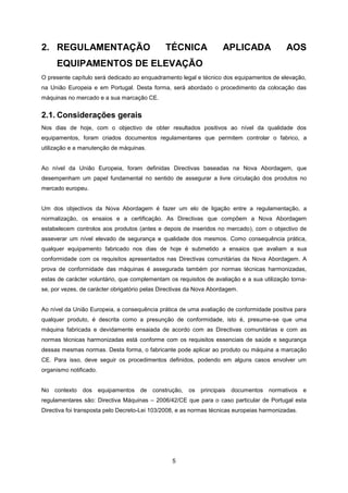 5
2. REGULAMENTAÇÃO TÉCNICA APLICADA AOS
EQUIPAMENTOS DE ELEVAÇÃO
O presente capítulo será dedicado ao enquadramento legal e técnico dos equipamentos de elevação,
na União Europeia e em Portugal. Desta forma, será abordado o procedimento da colocação das
máquinas no mercado e a sua marcação CE.
2.1. Considerações gerais
Nos dias de hoje, com o objectivo de obter resultados positivos ao nível da qualidade dos
equipamentos, foram criados documentos regulamentares que permitem controlar o fabrico, a
utilização e a manutenção de máquinas.
Ao nível da União Europeia, foram definidas Directivas baseadas na Nova Abordagem, que
desempenham um papel fundamental no sentido de assegurar a livre circulação dos produtos no
mercado europeu.
Um dos objectivos da Nova Abordagem é fazer um elo de ligação entre a regulamentação, a
normalização, os ensaios e a certificação. As Directivas que compõem a Nova Abordagem
estabelecem controlos aos produtos (antes e depois de inseridos no mercado), com o objectivo de
asseverar um nível elevado de segurança e qualidade dos mesmos. Como consequência prática,
qualquer equipamento fabricado nos dias de hoje é submetido a ensaios que avaliam a sua
conformidade com os requisitos apresentados nas Directivas comunitárias da Nova Abordagem. A
prova de conformidade das máquinas é assegurada também por normas técnicas harmonizadas,
estas de carácter voluntário, que complementam os requisitos de avaliação e a sua utilização torna-
se, por vezes, de carácter obrigatório pelas Directivas da Nova Abordagem.
Ao nível da União Europeia, a consequência prática de uma avaliação de conformidade positiva para
qualquer produto, é descrita como a presunção de conformidade, isto é, presume-se que uma
máquina fabricada e devidamente ensaiada de acordo com as Directivas comunitárias e com as
normas técnicas harmonizadas está conforme com os requisitos essenciais de saúde e segurança
dessas mesmas normas. Desta forma, o fabricante pode aplicar ao produto ou máquina a marcação
CE. Para isso, deve seguir os procedimentos definidos, podendo em alguns casos envolver um
organismo notificado.
No contexto dos equipamentos de construção, os principais documentos normativos e
regulamentares são: Directiva Máquinas – 2006/42/CE que para o caso particular de Portugal esta
Directiva foi transposta pelo Decreto-Lei 103/2008, e as normas técnicas europeias harmonizadas.
 