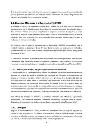 6
É ainda pertinente referir que no âmbito dos documentos regulamentares, que abrangem a utilização
dos equipamentos de construção em Portugal, importa também ter em conta o Regulamento de
Segurança no Trabalho da Construção Civil de 1958.
2.2. Directiva Máquinas e o Decreto-Lei 103/2008
A Directiva 2006/42/CE, do Parlamento Europeu e do Conselho de 17 de Maio de 2006, designada
abreviadamente por Directiva Máquinas, é uma Directiva comunitária europeia da Nova Abordagem.
Esta Directiva é relativa a máquinas e estabelece as exigências essenciais de segurança e saúde
aplicáveis às máquinas no seu processo de concepção e fabrico, tendo também implicações na sua
utilização, dado que, juntamente com a normalização técnica europeia definem directrizes para a
realização do manual de instruções.
Em Portugal, esta Directiva foi transposta para o Decreto-Lei 103/2008, contemplando para a
realidade nacional as disposições dessa Directiva. Como exemplo, são os organismos notificados,
que são definidos por cada Estado-Membro, sendo em Portugal definidos pelo Instituto Português da
Acreditação (IPAC).
O custo social decorrente do elevado número de acidentes directamente provocados pela utilização
de máquinas pode ser reduzido através da integração da segurança na concepção e no fabrico das
máquinas, bem como através de uma instalação e manutenção correctas (Directiva Máquinas, 2006).
2.2.1. Motivação e âmbito de aplicação da Directiva Máquinas
O principal objectivo da Directiva Máquinas consiste em assegurar a qualidade dentro da comunidade
europeia no tocante ao fabrico e utilização das máquinas, em particular os equipamentos de
elevação, minimizando os riscos. Esta Directiva tem como principais alvos de aplicação todas as
máquinas produzidas dentro e fora da comunidade, bem como todas as máquinas provenientes de
fora da comunidade e que tiveram que ser submetidas a processos de recondicionamento. Assim, se
todos os equipamentos (novos ou não) forem submetidos a ensaios e testes de acordo com todos os
requisitos da Directiva Máquinas, bem como requisitos das normas técnicas harmonizadas, é possível
afirmar que são máquinas que satisfazem a qualidade necessária em matéria de segurança e saúde.
Para efeitos de aplicação da Directiva, os produtos abrangidos são: Máquinas; Equipamento
intermutável; Componentes de segurança; Acessórios de elevação; Correntes, cabos e correias;
Dispositivos amovíveis de transmissão mecânica; Quase-máquinas (Directiva Máquinas, 2006).
2.2.2. Definições
Segundo a Directiva Máquinas (2006), uma Máquina entende-se como um conjunto, equipado ou
destinado a ser equipado com um sistema de acionamento diferente da força humana ou animal
directamente aplicada, composto por peças ou componentes ligados entre si, dos quais pelo menos
um é móvel, reunidos de forma solidária com vista a uma aplicação definida.
 