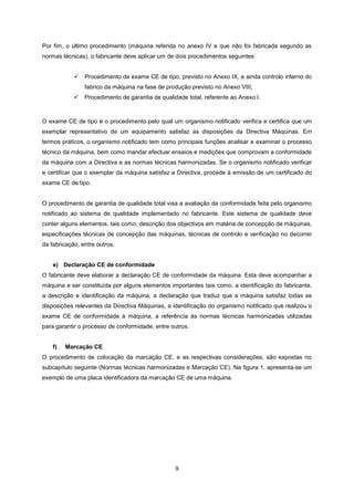 9
Por fim, o último procedimento (máquina referida no anexo IV e que não foi fabricada segundo as
normas técnicas), o fabricante deve aplicar um de dois procedimentos seguintes:
 Procedimento de exame CE de tipo, previsto no Anexo IX, e ainda controlo interno do
fabrico da máquina na fase de produção previsto no Anexo VIII;
 Procedimento de garantia de qualidade total, referente ao Anexo I.
O exame CE de tipo é o procedimento pelo qual um organismo notificado verifica e certifica que um
exemplar representativo de um equipamento satisfaz as disposições da Directiva Máquinas. Em
termos práticos, o organismo notificado tem como principais funções analisar e examinar o processo
técnico da máquina, bem como mandar efectuar ensaios e medições que comprovam a conformidade
da máquina com a Directiva e as normas técnicas harmonizadas. Se o organismo notificado verificar
e certificar que o exemplar da máquina satisfaz a Directiva, procede à emissão de um certificado do
exame CE de tipo.
O procedimento de garantia de qualidade total visa a avaliação da conformidade feita pelo organismo
notificado ao sistema de qualidade implementado no fabricante. Este sistema de qualidade deve
conter alguns elementos, tais como, descrição dos objectivos em matéria de concepção de máquinas,
especificações técnicas de concepção das máquinas, técnicas de controlo e verificação no decorrer
da fabricação, entre outros.
e) Declaração CE de conformidade
O fabricante deve elaborar a declaração CE de conformidade da máquina. Esta deve acompanhar a
máquina e ser constituída por alguns elementos importantes tais como, a identificação do fabricante,
a descrição e identificação da máquina, a declaração que traduz que a máquina satisfaz todas as
disposições relevantes da Directiva Máquinas, a identificação do organismo notificado que realizou o
exame CE de conformidade à máquina, a referência às normas técnicas harmonizadas utilizadas
para garantir o processo de conformidade, entre outros.
f) Marcação CE
O procedimento de colocação da marcação CE, e as respectivas considerações, são expostas no
subcapítulo seguinte (Normas técnicas harmonizadas e Marcação CE). Na figura 1, apresenta-se um
exemplo de uma placa identificadora da marcação CE de uma máquina.
 