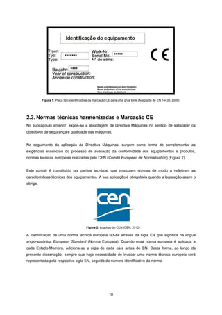 10
Figura 2: Logotipo do CEN (CEN, 2012)
2.3. Normas técnicas harmonizadas e Marcação CE
No subcapítulo anterior, expôs-se a abordagem da Directiva Máquinas no sentido de satisfazer os
objectivos de segurança e qualidade das máquinas.
No seguimento da aplicação da Directiva Máquinas, surgem como forma de complementar as
exigências essenciais do processo de avaliação da conformidade dos equipamentos e produtos,
normas técnicas europeias realizadas pelo CEN (Comité Européen de Normalisation) (Figura 2).
Este comité é constituído por peritos técnicos, que produzem normas de modo a refletirem as
características técnicas dos equipamentos. A sua aplicação é obrigatória quando a legislação assim o
obriga.
A identificação de uma norma técnica europeia faz-se através da sigla EN que significa na língua
anglo-saxónica European Standard (Norma Europeia). Quando essa norma europeia é aplicada a
cada Estado-Membro, adiciona-se a sigla de cada país antes de EN. Desta forma, ao longo da
presente dissertação, sempre que haja necessidade de invocar uma norma técnica europeia será
representada pela respectiva sigla EN, seguida do número identificativo da norma.
Figura 1: Placa tipo identificadora da marcação CE para uma grua torre (Adaptado de EN 14439, 2009)
 