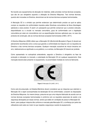 11
Figura 3: Marcação CE (LNEC, 2011)
No tocante aos equipamentos de elevação de materiais, estão previstas normas técnicas europeias,
que são de uso obrigatório aquando a utilização da Directiva Máquinas. Tais normas técnicas,
quando são invocadas na Directiva, denominam-se de normas técnicas europeias harmonizadas.
A Marcação CE é o símbolo que permite evidenciar que determinado produto ao qual se aplica
cumpre os requisitos de conformidade impostos pelas Directivas comunitárias da Nova Abordagem
aplicáveis a esse produto. É assim um passaporte que permite comprovar que o produto colocado,
disponibilizado ou a circular no mercado comunitário, goza de conformidade com a legislação
comunitária por estar em concordância com as especificações técnicas aplicáveis que, no caso dos
produtos de construção, são as normas técnicas europeias harmonizadas (LNEC, 2011).
A Directiva Máquinas (2006) refere que a Marcação CE (Conformité Européen) (Figura 3) deverá ser
plenamente reconhecida como a única que garante a conformidade da máquina com os requisitos da
Directiva e das normas técnicas europeias. Qualquer marcação suscetível de induzir terceiros em
erro, relativamente ao significado ou ao grafismo, ou a ambos, da Marcação CE deverá ser proibida.
Como apresentado no subcapítulo antecedente, segundo a Directiva é obrigatório na fase de
produção e colocação no mercado, a ostentação da Marcação CE em qualquer equipamento. Esta
marcação deverá estar presente no equipamento, na proximidade imediata do nome do fabricante.
Como acto de presunção, os Estados-Membros devem considerar que as máquinas que ostentam a
Marcação CE e sejam acompanhadas da declaração CE de conformidade, cumprem as disposições
da Directiva Máquinas. Ao mesmo tempo, presume-se que uma máquina fabricada de acordo com as
normas técnicas europeias harmonizadas é conforme com os requisitos essenciais de saúde e de
segurança abrangidos por essas normas, sendo que estão em condições de possuir a Marcação CE.
Assim, para qualquer máquina dita conforme e marcada pela Marcação CE, a confiança por parte dos
utilizadores será cada vez maior no que respeita a segurança e saúde do equipamento.
 