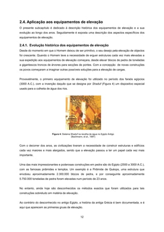 12
Figura 4: Sistema Shaduf na recolha de água no Egipto Antigo
(Bachmann, et al., 1997)
2.4. Aplicação aos equipamentos de elevação
O presente subcapítulo é dedicado à descrição histórica dos equipamentos de elevação e a sua
evolução ao longo dos anos. Seguidamente é exposta uma descrição dos aspectos específicos dos
equipamentos de elevação.
2.4.1. Evolução histórica dos equipamentos de elevação
Desde do momento em que o Homem deixou de ser primitivo, o seu desejo pela elevação de objectos
foi crescente. Quando o Homem teve a necessidade de erguer estruturas cada vez mais elevadas a
sua expedição aos equipamentos de elevação começara, desde elevar blocos de pedra de toneladas
a gigantescos troncos de árvores para secções de pontes. Com a concepção de novas construções
os povos começaram a imaginar outras possíveis soluções para a elevação de cargas.
Provavelmente, o primeiro equipamento de elevação foi utilizado no período dos faraós egípcios
(3000 A.C.), com a invenção daquilo que se designa por Shaduf (Figura 4) um dispositivo especial
usado para a colheita de água dos rios.
Com o decorrer dos anos, as civilizações tiveram a necessidade de construir estruturas e edifícios
cada vez maiores e mais alargados, sendo que a elevação passou a ter um papel cada vez mais
importante.
Uma das mais impressionantes e poderosas construções em pedra são do Egipto (2500 a 3000 A.C.),
com as famosas pirâmides e templos. Um exemplo é a Pirâmide de Quéops, uma estrutura que
envolveu aproximadamente 2.300.000 blocos de pedra, e por conseguinte aproximadamente
5.750.000 toneladas de pedra foram elevadas num período de 23 anos.
No entanto, ainda hoje são desconhecidos os métodos exactos que foram utilizados para tais
construções sobretudo em matéria de elevação.
Ao contrário do desconhecido no antigo Egipto, a história da antiga Grécia é bem documentada, e é
aqui que aparecem as primeiras gruas de elevação.
 