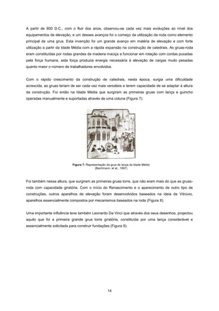 14
Figura 7: Representação da grua de lança da Idade Média
(Bachmann, et al., 1997)
A partir de 800 D.C., com o fluir dos anos, observou-se cada vez mais evoluções ao nível dos
equipamentos de elevação, e um desses avanços foi o começo da utilização da roda como elemento
principal de uma grua. Esta invenção foi um grande avanço em matéria de elevação e com forte
utilização a partir da Idade Média com a rápida expansão na construção de catedrais. As gruas-roda
eram constituídas por rodas grandes de madeira maciça a funcionar em rotação com cordas puxadas
pela força humana, esta força produzia energia necessária à elevação de cargas muito pesadas
quanto maior o número de trabalhadores envolvidos.
Com o rápido crescimento da construção de catedrais, nesta época, surgia uma dificuldade
acrescida, as gruas teriam de ser cada vez mais versáteis e terem capacidade de se adaptar à altura
da construção. Foi então na Idade Média que surgiram as primeiras gruas com lança e guincho
operadas manualmente e suportadas através de uma coluna (Figura 7).
Foi também nessa altura, que surgiram as primeiras gruas torre, que não eram mais do que as gruas-
roda com capacidade giratória. Com o início do Renascimento e o aparecimento de outro tipo de
construções, outros aparelhos de elevação foram desenvolvidos baseados na ideia de Vitrúvio,
aparelhos essencialmente compostos por mecanismos baseados na roda (Figura 8).
Uma importante influência teve também Leonardo Da Vinci que através dos seus desenhos, projectou
aquilo que foi a primeira grande grua torre giratória, constituída por uma lança considerável e
essencialmente solicitada para construir fundações (Figura 9).
 