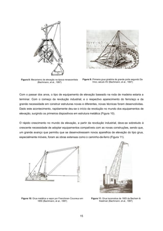 15
Figura 8: Mecanismo de elevação na época renascentista
(Bachmann, et al., 1997)
Figura 9: Primeira grua giratória de grande porte segundo Da
Vinci, século XV (Bachmann, et al., 1997)
Com o passar dos anos, o tipo de equipamento de elevação baseado na roda de madeira estaria a
terminar. Com o começo da revolução industrial, e o respectivo aparecimento do ferro/aço e da
grande necessidade em construir estruturas novas e diferentes, novas técnicas foram desenvolvidas.
Dado este acontecimento, rapidamente deu-se o início da revolução no mundo dos equipamentos de
elevação, surgindo os primeiros dispositivos em estrutura metálica (Figura 10).
O rápido crescimento no mundo da elevação, a partir da revolução industrial, deve-se sobretudo à
crescente necessidade de adoptar equipamentos compatíveis com as novas construções, sendo que,
um grande avanço que permitiu que se desenvolvessem novos aparelhos de elevação do tipo grua,
especialmente móveis, foram as obras extensas como o caminho-de-ferro (Figura 11).
Figura 10: Grua metálica a vapor por Frenchmen Couvreux em
1855 (Bachmann, et al., 1997)
Figura 11: Grua locomotiva de 1905 da Bechem &
Keetman (Bachmann, et al., 1997)
 