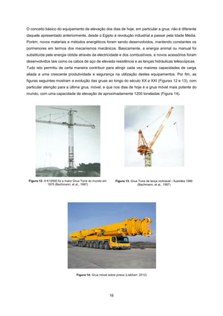 16
O conceito básico do equipamento de elevação dos dias de hoje, em particular a grua, não é diferente
daquele apresentado anteriormente, desde o Egipto à revolução industrial a passar pela Idade Média.
Porém, novos materiais e métodos energéticos foram sendo desenvolvidos, mantendo constantes os
pormenores em termos dos mecanismos mecânicos. Basicamente, a energia animal ou manual foi
substituída pela energia obtida através da electricidade e dos combustíveis, e novos acessórios foram
desenvolvidos tais como os cabos de aço de elevada resistência e as lanças hidráulicas telescópicas.
Tudo isto permitiu de certa maneira contribuir para atingir cada vez maiores capacidades de carga
aliada a uma crescente produtividade e segurança na utilização destes equipamentos. Por fim, as
figuras seguintes mostram a evolução das gruas ao longo do século XX e XXI (Figuras 12 e 13), com
particular atenção para a última grua, móvel, e que nos dias de hoje é a grua móvel mais potente do
mundo, com uma capacidade de elevação de aproximadamente 1200 toneladas (Figura 14).
Figura 12: A K10000 foi a maior Grua Torre do mundo em
1975 (Bachmann, et al., 1997)
Figura 13: Grua Torre de lança inclinável - Austrália 1989
(Bachmann, et al., 1997)
Figura 14: Grua móvel sobre pneus (Liebherr, 2012)
 