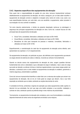 17
2.4.2. Aspectos específicos dos equipamentos de elevação
Para quem tem a responsabilidade da gestão de uma obra, torna-se imprescindível conhecer
detalhadamente os equipamentos de elevação, de modo a assegurar, por um lado saber escolher o
equipamento de elevação correcto e adaptá-lo à situação certa, tendo em conta o seu custo e as
suas especificações técnicas, por outro lado, uma vez escolhido o equipamento, saber proceder à
sua recepção e ao seu controlo no estaleiro.
Tal como descrito anteriormente, o âmbito da presente dissertação centra-se na abordagem à
segurança dos principais equipamentos de elevação em obra. Como tal, o estudo foca-se em três
principais tipos de equipamentos de elevação:
 Gruas Torre, concebidas, fabricadas e utilizadas com base na EN 14439;
 Gruas Móveis, concebidas, fabricadas e utilizadas com base na EN 13000;
 Elevadores de obra para transporte de pessoas e materiais, concebidas, fabricadas e
utilizadas com base na EN 12159;
Especificamente, a caracterização de cada tipo de equipamento de elevação acima referido, será
apresentado nos capítulos 3, 4 e 5 respectivamente.
Os equipamentos de elevação, em particular as gruas, são definidos como equipamentos que elevam
as cargas através de sistemas de cabos e roldanas, movendo-as vertical e horizontalmente.
Quando se discute acerca dos equipamentos de elevação de obra, surgem questões técnicas
fundamentais tais como a velocidade a que a elevação da carga é realizada, o tipo e peso de carga
que pode ser elevado, as alturas mínimas e máximas regulamentares a que essas cargas podem ser
elevadas, e sobretudo como e onde instalar os equipamentos de elevação no estaleiro, garantindo a
máxima segurança, produtividade e qualidade.
Como tal, torna-se imprescindível identificar e saber lidar com a natureza das acções que actuam nos
equipamentos de elevação, não só de um modo geral as cargas que elevam, mas a sua forte
exposição ao ambiente que os rodeia, sobretudo as acções decorrentes do vento.
A variedade de formas, ambientes e regimes de operação que estes equipamentos estão sujeitos no
decorrer da sua actividade, faz com que seja uma tarefa complexa a sua escolha, instalação e
controlo em obra, sobretudo quando se pretende atingir níveis máximos de produtividade.
Tecnicamente, os equipamentos de elevação são complexos, pois a sua funcionalidade e constituição
depende fortemente de vários ramos da engenharia envolvidos numa máquina.
 
